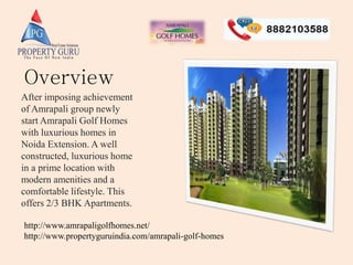 After imposing achievement
of Amrapali group newly
start Amrapali Golf Homes
with luxurious homes in
Noida Extension. A well
constructed, luxurious home
in a prime location with
modern amenities and a
comfortable lifestyle. This
offers 2/3 BHK Apartments.
http://www.amrapaligolfhomes.net/
http://www.propertyguruindia.com/amrapali-golf-homes
Overview
 