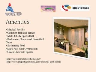 Amenties
• Medical Facility
• Common Hall and centers
• Multi-Utility Sports Hall
• Badminton, Tennis and Basketball
Court
• Swimming Pool
• Kid's Pool with Gymnasium
• Green Club with Sports
http://www.amrapaligolfhomes.net/
http://www.propertyguruindia.com/amrapali-golf-homes
 