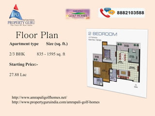 Apartment type Size (sq. ft.)
2/3 BHK 835 - 1595 sq. ft
Starting Price:-
27.88 Lac
Floor Plan
http://www.amrapaligolfhomes.net/
http://www.propertyguruindia.com/amrapali-golf-homes
 