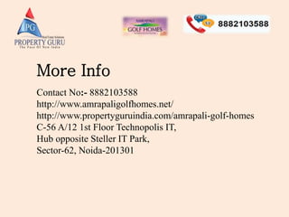 More Info
Contact No:- 8882103588
http://www.amrapaligolfhomes.net/
http://www.propertyguruindia.com/amrapali-golf-homes
C-56 A/12 1st Floor Technopolis IT,
Hub opposite Steller IT Park,
Sector-62, Noida-201301
 