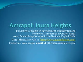 It is actively engaged in development of residential and
                      commercial properties in Greater Noida
   west, Punjab,Bangalore,and in the National Capital,Delhi
  More Information visit to- http://www.jaurainfratech.com/
Contact us- 9212-334332 email id-office@jaurainfratech.com
 