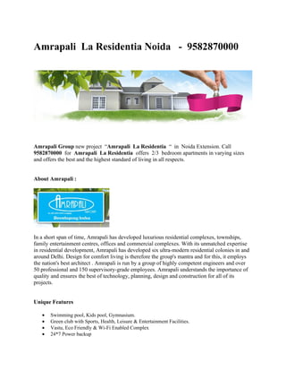Amrapali La Residentia Noida - 9582870000




Amrapali Group new project “Amrapali La Residentia “ in Noida Extension. Call
9582870000 for Amrapali La Residentia offers 2/3 bedroom apartments in varying sizes
and offers the best and the highest standard of living in all respects.


About Amrapali :




In a short span of time, Amrapali has developed luxurious residential complexes, townships,
family entertainment centres, offices and commercial complexes. With its unmatched expertise
in residential development, Amrapali has developed six ultra-modern residential colonies in and
around Delhi. Design for comfort living is therefore the group's mantra and for this, it employs
the nation's best architect . Amrapali is run by a group of highly competent engineers and over
50 professional and 150 supervisory-grade employees. Amrapali understands the importance of
quality and ensures the best of technology, planning, design and construction for all of its
projects.


Unique Features

   •   Swimming pool, Kids pool, Gymnasium.
   •   Green club with Sports, Health, Leisure & Entertainment Facilities.
   •   Vastu, Eco Friendly & Wi-Fi Enabled Complex
   •   24*7 Power backup
 