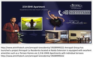 http://www.atninfratech.com/amrapali-laresidentia/ 09289999222 Amrapali Group has
launched a project Amrapali La Residentia located at Noida Extension is equipped with excellent
amenities such as a Terrace Homes are 2,3 & 4 BHK Apartments with individual terraces
http://www.atninfratech.com/amrapali-laresidentia/ 09289999222
 