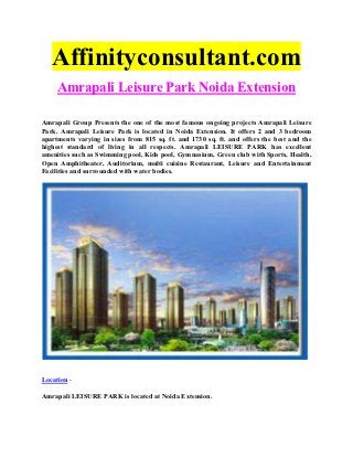 Affinityconsultant.com
     Amrapali Leisure Park Noida Extension

Amrapali Group Presents the one of the most famous ongoing projects Amrapali Leisure
Park. Amrapali Leisure Park is located in Noida Extension. It offers 2 and 3 bedroom
apartments varying in sizes from 815 sq. ft. and 1730 sq. ft. and offers the best and the
highest standard of living in all respects. Amrapali LEISURE PARK has excellent
amenities such as Swimming pool, Kids pool, Gymnasium, Green club with Sports, Health,
Open Amphitheater, Auditorium, multi cuisine Restaurant, Leisure and Entertainment
Facilities and surrounded with water bodies.




Location -

Amrapali LEISURE PARK is located at Noida Extension.
 