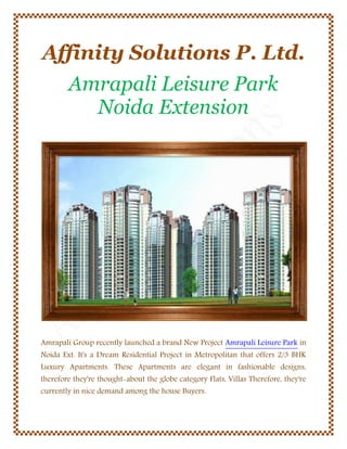 Affinity Solutions P. Ltd.
Amrapali Leisure Park
Noida Extension

Amrapali Group recently launched a brand New Project Amrapali Leisure Park in
Noida Ext. It's a Dream Residential Project in Metropolitan that offers 2/3 BHK

Luxury Apartments. These Apartments are elegant in fashionable designs,

therefore they're thought-about the globe category Flats, Villas Therefore, they're
currently in nice demand among the house Buyers.

 
