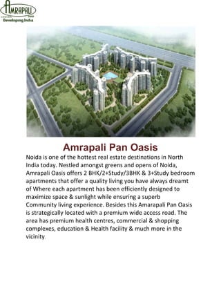 Amrapali Pan Oasis
Noida is one of the hottest real estate destinations in North
India today. Nestled amongst greens and opens of Noida,
Amrapali Oasis offers 2 BHK/2+Study/3BHK & 3+Study bedroom
apartments that offer a quality living you have always dreamt
of Where each apartment has been efficiently designed to
maximize space & sunlight while ensuring a superb
Community living experience. Besides this Amarapali Pan Oasis
is strategically located with a premium wide access road. The
area has premium health centres, commercial & shopping
complexes, education & Health facility & much more in the
vicinity.
 