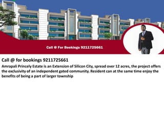 Call @ for bookings 9211725661
Amrapali Princely Estate is an Extension of Silicon City, spread over 12 acres, the project offers
the exclusivity of an independent gated community. Resident can at the same time enjoy the
benefits of being a part of larger township
 