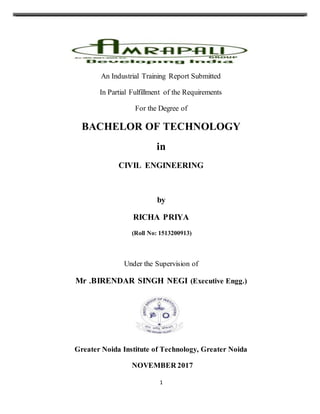 1
An Industrial Training Report Submitted
In Partial Fulfillment of the Requirements
For the Degree of
BACHELOR OF TECHNOLOGY
in
CIVIL ENGINEERING
by
RICHA PRIYA
(Roll No: 1513200913)
Under the Supervision of
Mr .BIRENDAR SINGH NEGI (Executive Engg.)
Greater Noida Institute of Technology, Greater Noida
NOVEMBER 2017
 