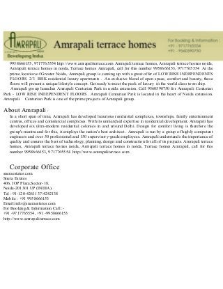 9958666153, 9717765554 http://www.amrapaliterrace.com Amrapali terrace homes, Amrapali terrace homes noida,
Amrapali terrace homes in noida, Terrace homes Amrapali, call for this number 9958666153, 9717765554 At the
prime location of Greater Noida, Amrapali group is coming up with a great offer of LOW RISE INDEPENDENTS
FLOORS 2/3 BHK residential luxury apartments . An exclusive blend of open space, comfort and beauty, these
floors will present a unique lifestyle concept. Get ready to meet the peek of luxury in the world class town ship.
Amrapali group launches Amrapali Centurian Park in noida extension. Call 9560590750 for Amrapali Centurian
Park - LOW RISE INDEPENDENT FLOORS . Amrapali Centurian Park is located in the heart of Noida extension.
Amrapali Centurian Park is one of the prime projects of Amrapali group.
About Amrapali :
In a short span of time, Amrapali has developed luxurious residential complexes, townships, family entertainment
centres, offices and commercial complexes. With its unmatched expertise in residential development, Amrapali has
developed six ultra-modern residential colonies in and around Delhi. Design for comfort living is therefore the
group's mantra and for this, it employs the nation's best architect . Amrapali is run by a group of highly competent
engineers and over 50 professional and 150 supervisory-grade employees. Amrapali understands the importance of
quality and ensures the best of technology, planning, design and construction for all of its projects. Amrapali terrace
homes, Amrapali terrace homes noida, Amrapali terrace homes in noida, Terrace homes Amrapali, call for this
number 9958666153, 9717765554 http://www.amrapaliterrace.com
Corporate Office
sneraestates.com
Snera Estates
406, JOP Plaza,Sector-18,
Noida-201301 UP (INDIA).
Tel : 91-120-4261137/4242138
Mobile : +91 9958666153
Email:info@sneraestates.com
For Booking & Information Call :-
+91 -9717765554, +91 -9958666153
http://www.amrapaliterrace.com
 