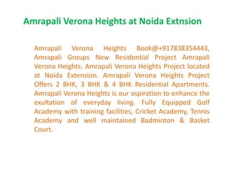 Amrapali Verona Heights at Noida Extnsion

  Amrapali Verona Heights Book@+917838354443,
  Amrapali Groups New Residential Project Amrapali
  Verona Heights. Amrapali Verona Heights Project located
  at Noida Extension. Amrapali Verona Heights Project
  Offers 2 BHK, 3 BHK & 4 BHK Residential Apartments.
  Amrapali Verona Heights is our aspiration to enhance the
  exultation of everyday living. Fully Equipped Golf
  Academy with training facilities, Cricket Academy, Tennis
  Academy and well maintained Badminton & Basket
  Court.
 
