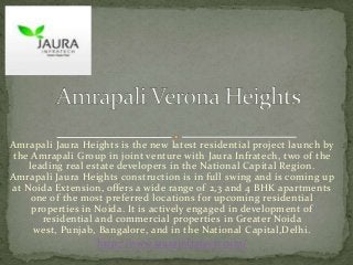 Amrapali Jaura Heights is the new latest residential project launch by
the Amrapali Group in joint venture with Jaura Infratech, two of the
leading real estate developers in the National Capital Region.
Amrapali Jaura Heights construction is in full swing and is coming up
at Noida Extension, offers a wide range of 2,3 and 4 BHK apartments
one of the most preferred locations for upcoming residential
properties in Noida. It is actively engaged in development of
residential and commercial properties in Greater Noida
west, Punjab, Bangalore, and in the National Capital,Delhi.
http://www.jaurainfratech.com/

 