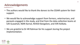 10
Acknowledgements
• The authors would like to thank the donors to the CGIAR system for their
support.
• We would like to acknowledge support from farmers, veterinarians, and
paravets engaged in the study, and that from the data collection teams at
ILRI Guwahati, NDRI Karnal, NIVEDI Bangalore, and IVRI Kolkata.
• We are grateful to Dr HR Rahman for his support during the project
implementation.
 