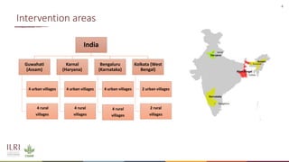4
Intervention areas
India
Guwahati
(Assam)
4 urban villages
4 rural
villages
Karnal
(Haryana)
4 urban villages
4 rural
villages
Bengaluru
(Karnataka)
4 urban villages
4 rural
villages
Kolkata (West
Bengal)
2 urban villages
2 rural
villages
 