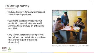 6
Follow up survey
• Included surveys for dairy farmers and
animal health providers.
• Questions asked: knowledge about
antibiotics, zoonotic diseases, AMR,
perceived risk, attitude on antibiotics,
and AMR.
• Any farmer, veterinarian and paravet
was allowed to participate (even those
that were not part of baseline
discussion).
A paravet getting interviewed in the follow up survey in Karnataka
 