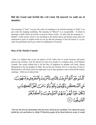 Bid the Good and forbid the evil (Amr bil maroof wa nahi un al
munkir)
The meaning of “Amr” is to give the order of something to do and the meaning of “Nahi” is to
give order for stopping something. The meaning of “Maroof” is to recognizable. In Islam its
meaning is deeds which are known as good in whole society. At other side the meaning of “
Munkir” is that actions which is not according to the human nature and human nature does not
understand it good. In simple words we can say that the meaning of Amr bil maroof is to give
order for good deeds and to give order for stopping the evil actions.
Duty of the Muslim Ummah
Islam is a religion that covers all aspects of life. Islam tries to create harmony and peace
between the societies. Amr bil maroof wa nahi al an munkir is a religious duty of all Muslim
Ummah. The reason behind this is till the Day of Judgment no prophet will come. Hazrat
Muhammad is the last prophet of Allah. We are the last Ummah. Now it is the duty of Umat E
Muslimmah to tell others about the right path, to give them guidance and to forward the Islamic
teachings. Allah says in Quran that:-
“You are the best of communities that has been raised up for mankind: You enjoin the good,
forbid the evil, and believe in Allah.178 Had the people of the Book believed, surely, it would
 