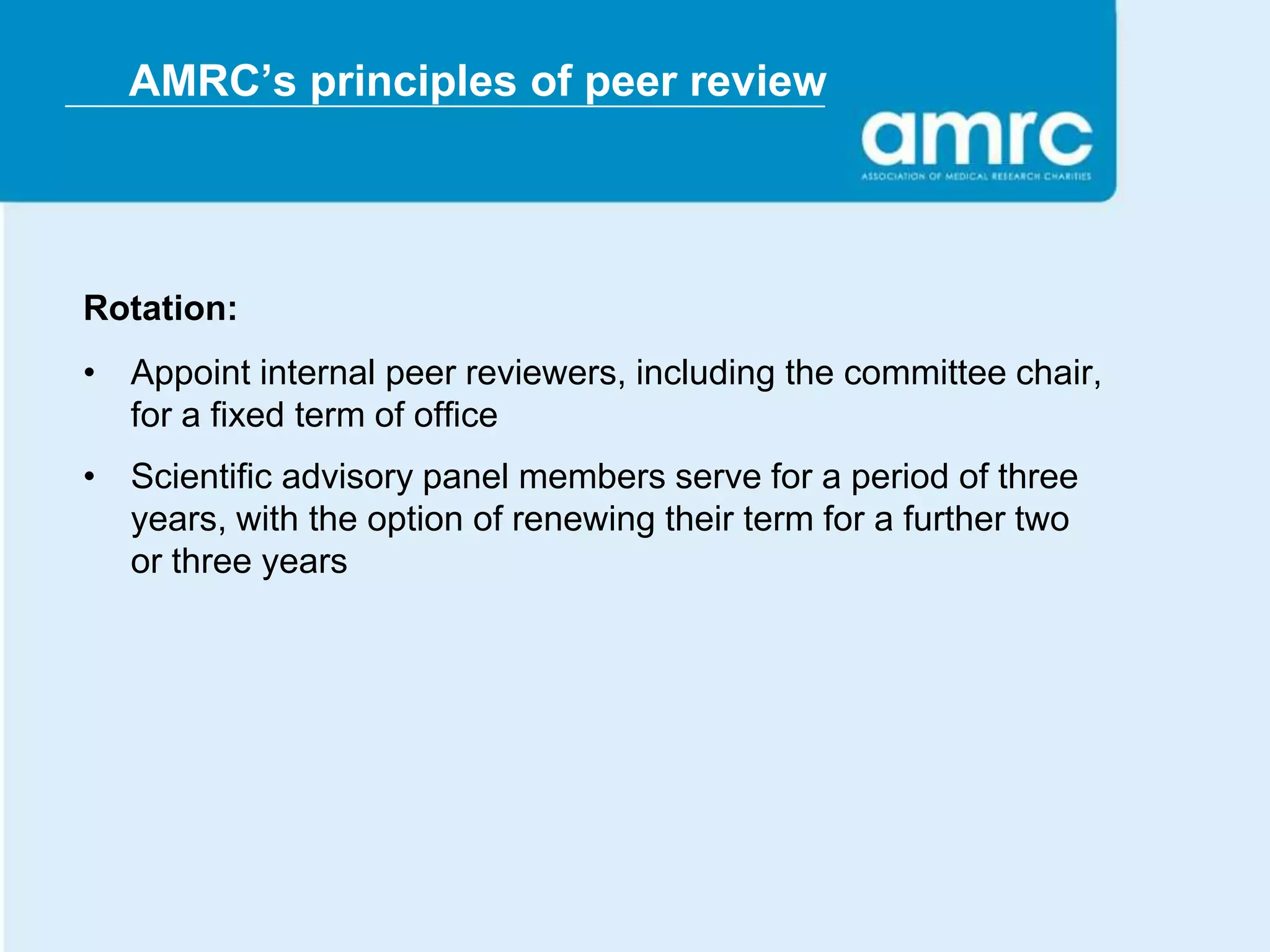 AMRC’s principles of peer review




Rotation:
• Appoint internal peer reviewers, including the committee chair,
  for a fixed term of office
• Scientific advisory panel members serve for a period of three
  years, with the option of renewing their term for a further two
  or three years
 