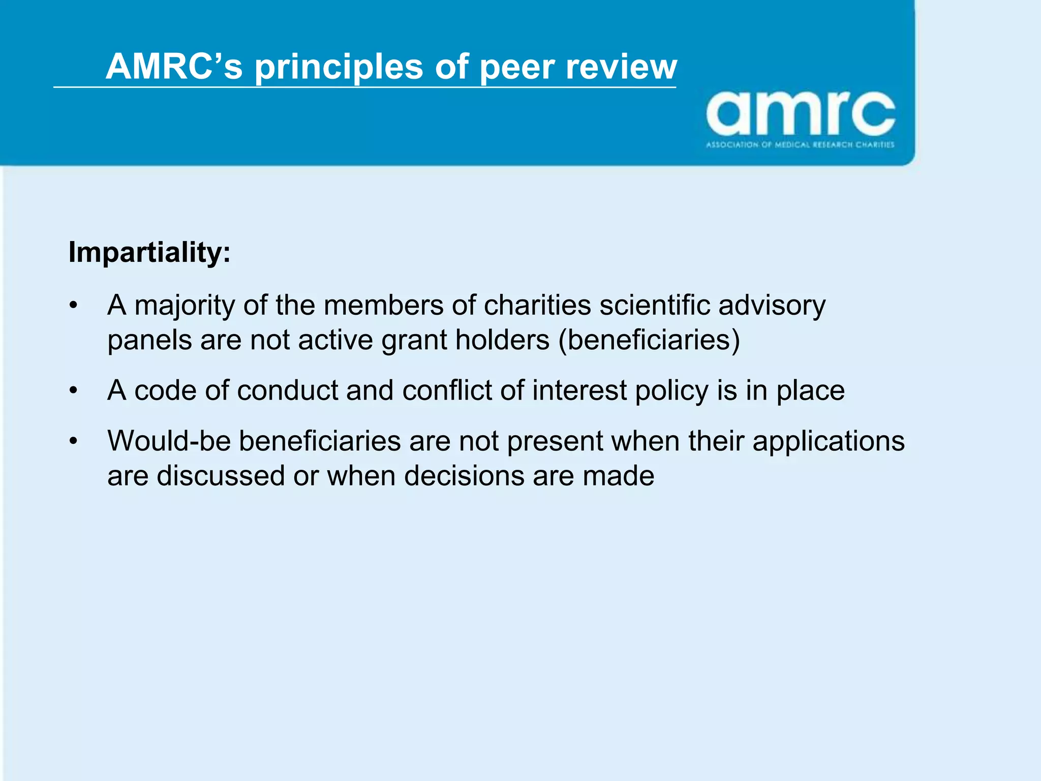 AMRC’s principles of peer review




Impartiality:
• A majority of the members of charities scientific advisory
  panels are not active grant holders (beneficiaries)
• A code of conduct and conflict of interest policy is in place
• Would-be beneficiaries are not present when their applications
  are discussed or when decisions are made
 