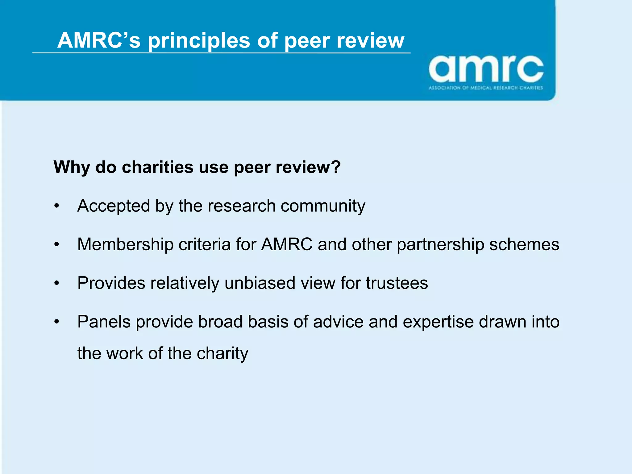 AMRC’s principles of peer review




Why do charities use peer review?

• Accepted by the research community

• Membership criteria for AMRC and other partnership schemes

• Provides relatively unbiased view for trustees

• Panels provide broad basis of advice and expertise drawn into
   the work of the charity
 