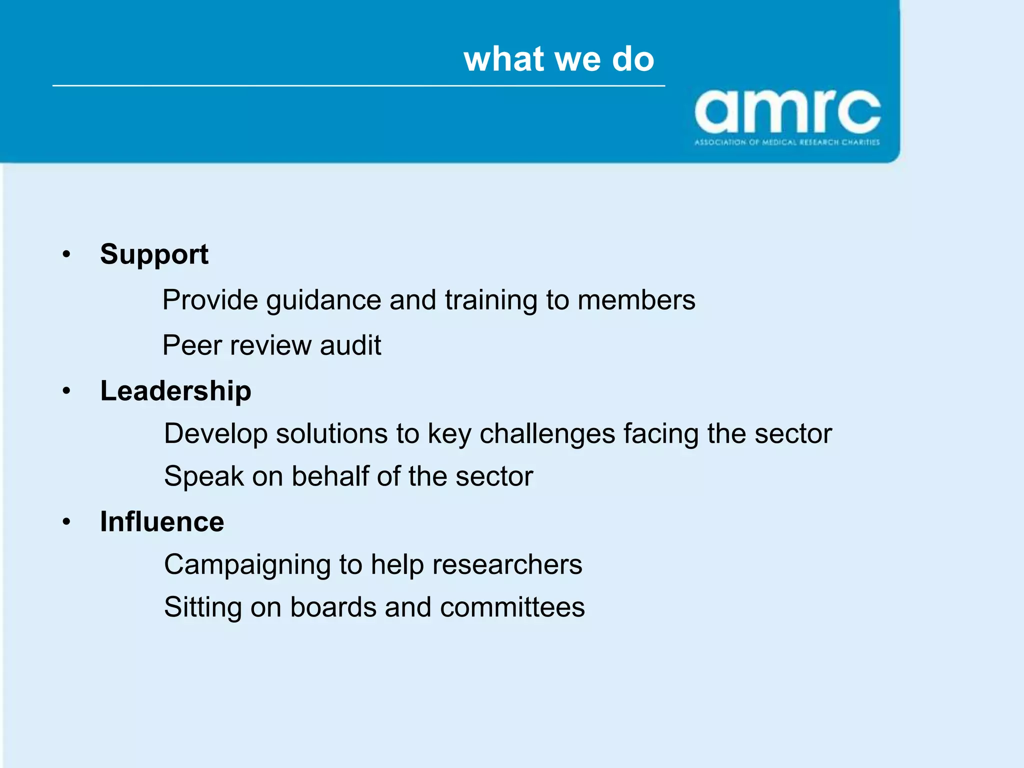 what we do




• Support
       Provide guidance and training to members
       Peer review audit
• Leadership
      Develop solutions to key challenges facing the sector
      Speak on behalf of the sector
• Influence
       Campaigning to help researchers
       Sitting on boards and committees
 