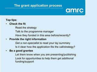 The grant application process



Top tips:
• Check the fit
       Read the strategy
       Talk to the programme manager
       Have they funded in this area before/recently?
• Provide the right information
       Get a non-specialist to read your lay summary
       Is it clear how the application fits the call/strategy?
• Be a good grantee
       Let them know when you are presenting/publishing
       Look for opportunities to help them get additional
       funding/support
 