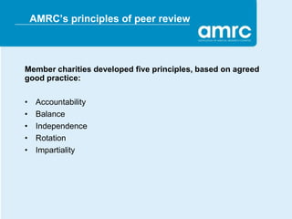 AMRC’s principles of peer review



Member charities developed five principles, based on agreed
good practice:

•    Accountability
•    Balance
•    Independence
•    Rotation
•    Impartiality
 