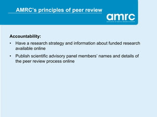 AMRC’s principles of peer review



Accountability:
• Have a research strategy and information about funded research
  available online
• Publish scientific advisory panel members’ names and details of
  the peer review process online
 