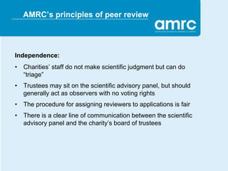 AMRC’s principles of peer review




Independence:
• Charities’ staff do not make scientific judgment but can do
  “triage”
• Trustees may sit on the scientific advisory panel, but should
  generally act as observers with no voting rights
• The procedure for assigning reviewers to applications is fair
• There is a clear line of communication between the scientific
  advisory panel and the charity’s board of trustees
 