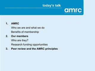 today’s talk




1.   AMRC
     Who we are and what we do
     Benefits of membership
2.   Our members
     Who are they?
     Research funding opportunities
3.   Peer review and the AMRC principles
 
