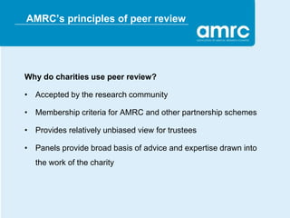 AMRC’s principles of peer review




Why do charities use peer review?

• Accepted by the research community

• Membership criteria for AMRC and other partnership schemes

• Provides relatively unbiased view for trustees

• Panels provide broad basis of advice and expertise drawn into
   the work of the charity
 
