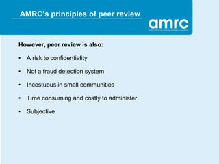 AMRC’s principles of peer review


However, peer review is also:

• A risk to confidentiality

• Not a fraud detection system

• Incestuous in small communities

• Time consuming and costly to administer

• Subjective
 