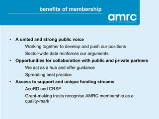 benefits of membership




• A united and strong public voice
       Working together to develop and push our positions
       Sector-wide data reinforces our arguments
• Opportunities for collaboration with public and private partners
       We act as a hub and offer guidance
       Spreading best practice
• Access to support and unique funding streams
       AcoRD and CRSF
       Grant-making trusts recognise AMRC membership as a
       quality-mark
 