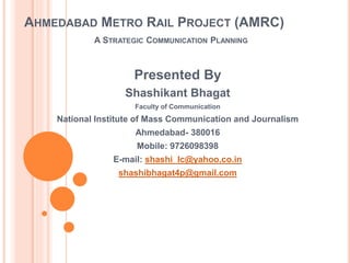 AHMEDABAD METRO RAIL PROJECT (AMRC)
A STRATEGIC COMMUNICATION PLANNING
Presented By
Shashikant Bhagat
Faculty of Communication
National Institute of Mass Communication and Journalism
Ahmedabad- 380016
Mobile: 9726098398
E-mail: shashi_lc@yahoo.co.in
shashibhagat4p@gmail.com
 