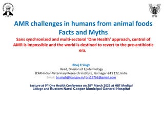 AMR challenges in humans from animal foods
Facts and Myths
Sans synchronized and multi-sectoral ‘One Health’ approach, control of
AMR is impossible and the world is destined to revert to the pre-antibiotic
era.
Bhoj R Singh
Head, Division of Epidemiology
ICAR-Indian Veterinary Research Institute, Izatnagar-243 122, India
Email: br.singh@icar.gov.in/ brs18762@gmail.com
Lecture at 9th One Health Conference on 28th March 2023 at HBT Medical
College and Rustom Narsi Cooper Municipal General Hospital
 