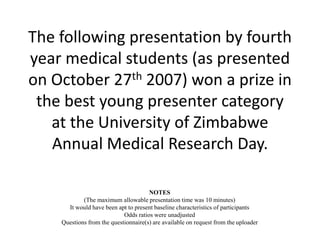 The following presentation by fourth 
year medical students (as presented 
on October 27th 2007) won a prize in 
the best young presenter category 
at the University of Zimbabwe 
Annual Medical Research Day. 
NOTES 
(The maximum allowable presentation time was 10 minutes) 
It would have been apt to present baseline characteristics of participants 
Odds ratios were unadjusted 
Questions from the questionnaire(s) are available on request from the uploader 
 