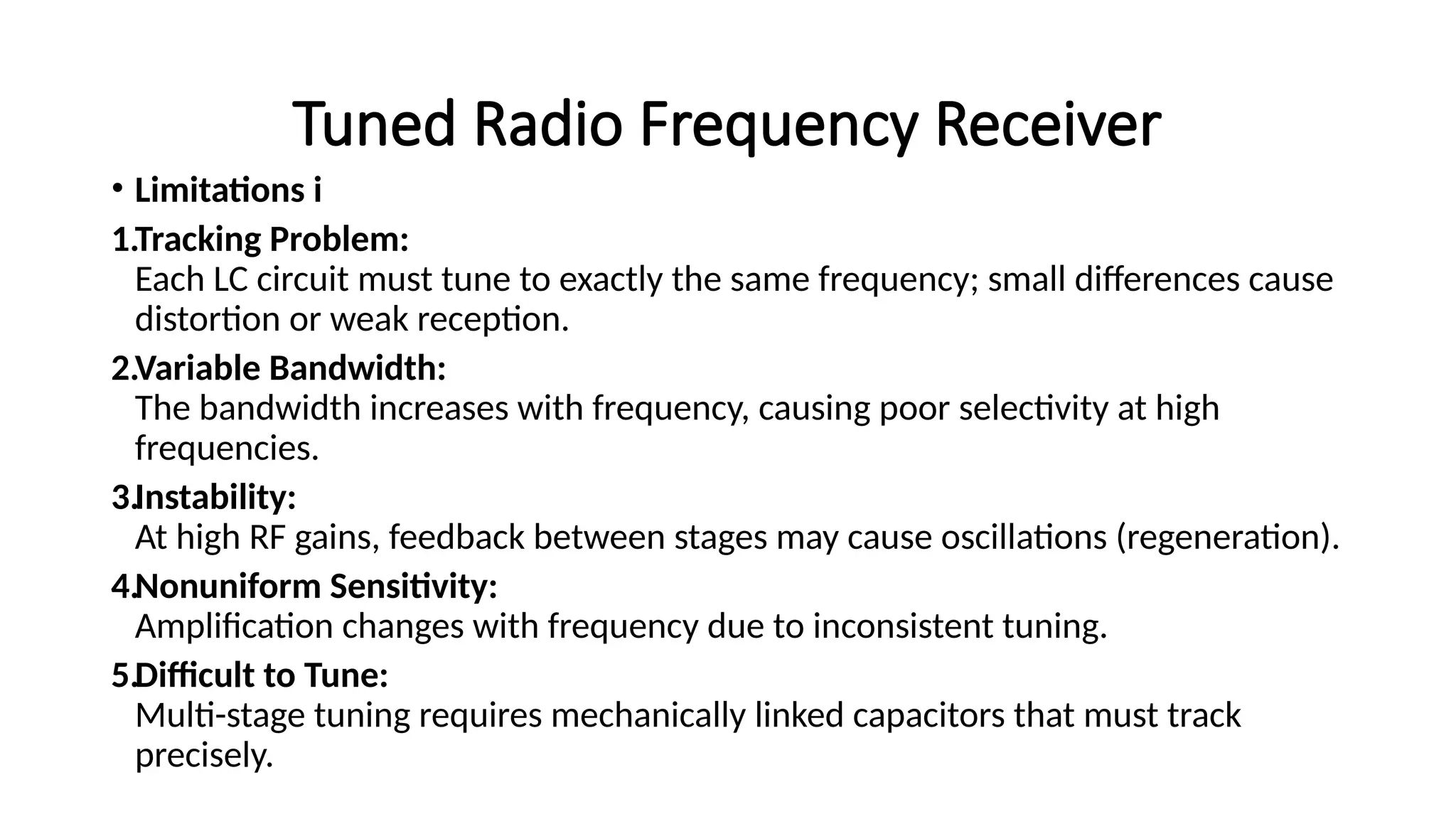 Tuned Radio Frequency Receiver
• Limitations i
1.Tracking Problem:
Each LC circuit must tune to exactly the same frequency; small differences cause
distortion or weak reception.
2.Variable Bandwidth:
The bandwidth increases with frequency, causing poor selectivity at high
frequencies.
3.Instability:
At high RF gains, feedback between stages may cause oscillations (regeneration).
4.Nonuniform Sensitivity:
Amplification changes with frequency due to inconsistent tuning.
5.Difficult to Tune:
Multi-stage tuning requires mechanically linked capacitors that must track
precisely.
 