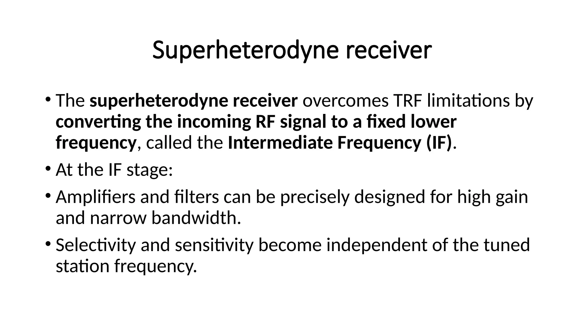 Superheterodyne receiver
• The superheterodyne receiver overcomes TRF limitations by
converting the incoming RF signal to a fixed lower
frequency, called the Intermediate Frequency (IF).
• At the IF stage:
• Amplifiers and filters can be precisely designed for high gain
and narrow bandwidth.
• Selectivity and sensitivity become independent of the tuned
station frequency.
 