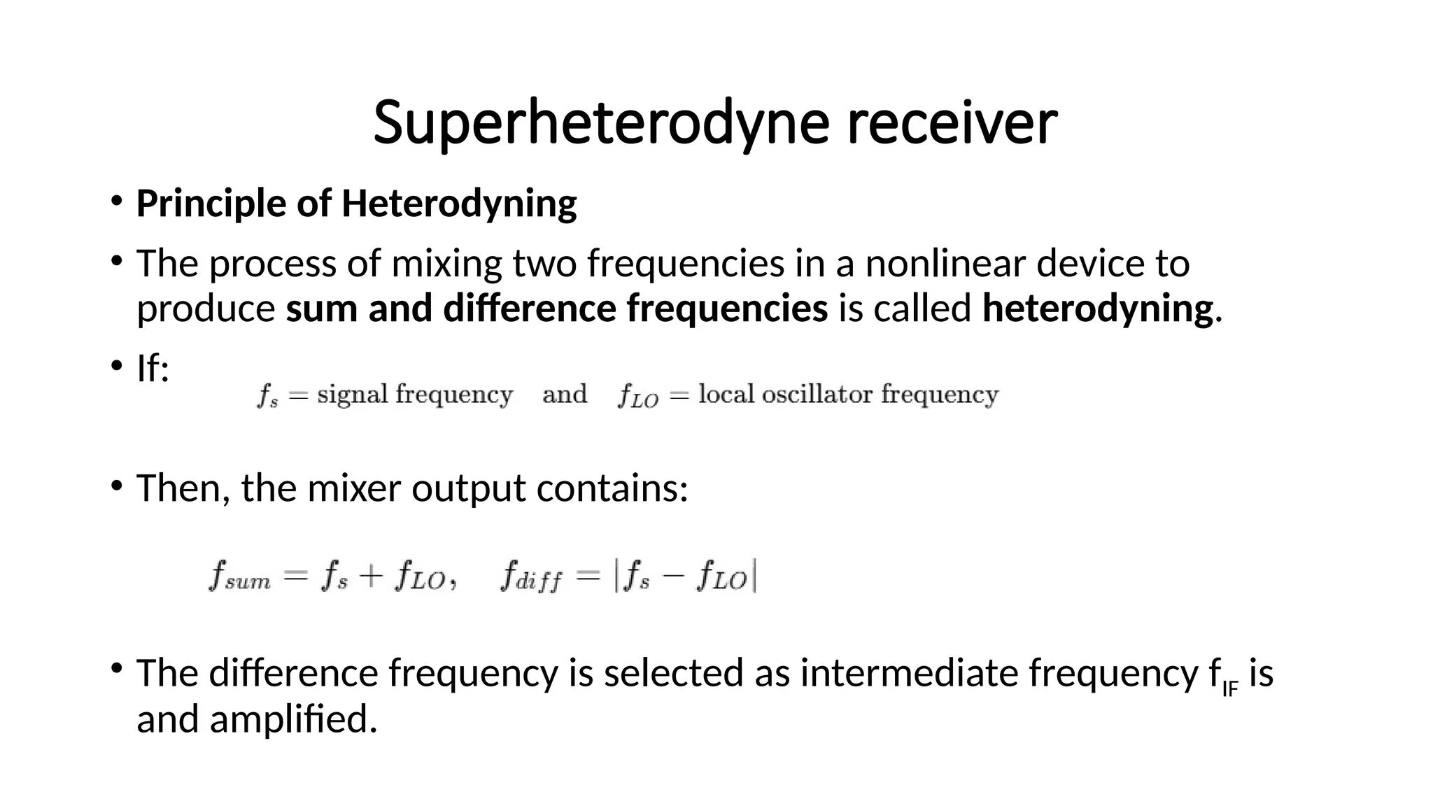 Superheterodyne receiver
• Principle of Heterodyning
• The process of mixing two frequencies in a nonlinear device to
produce sum and difference frequencies is called heterodyning.
• If:
• Then, the mixer output contains:
• The difference frequency is selected as intermediate frequency fIF​is
and amplified.
 