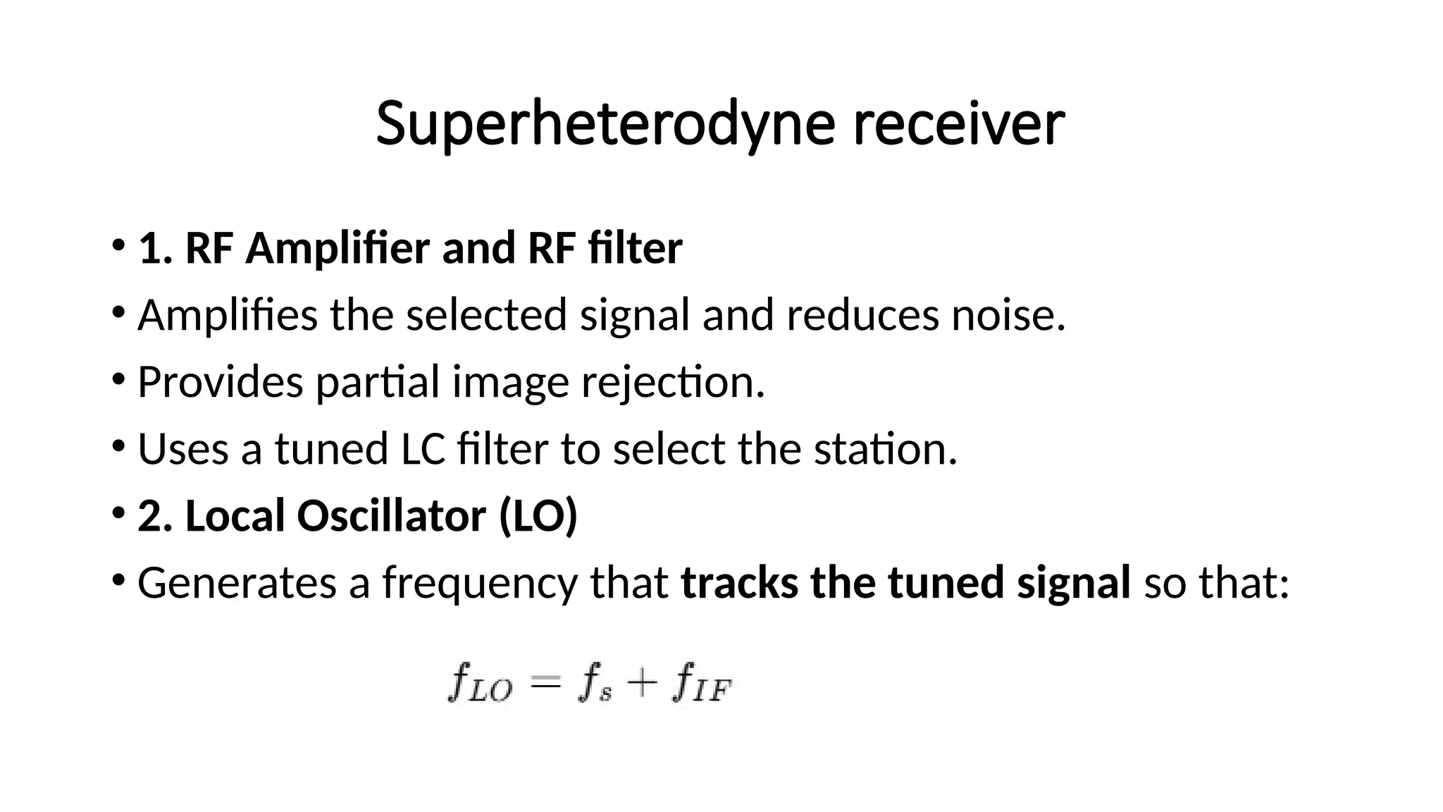 Superheterodyne receiver
• 1. RF Amplifier and RF filter
• Amplifies the selected signal and reduces noise.
• Provides partial image rejection.
• Uses a tuned LC filter to select the station.
• 2. Local Oscillator (LO)
• Generates a frequency that tracks the tuned signal so that:
 