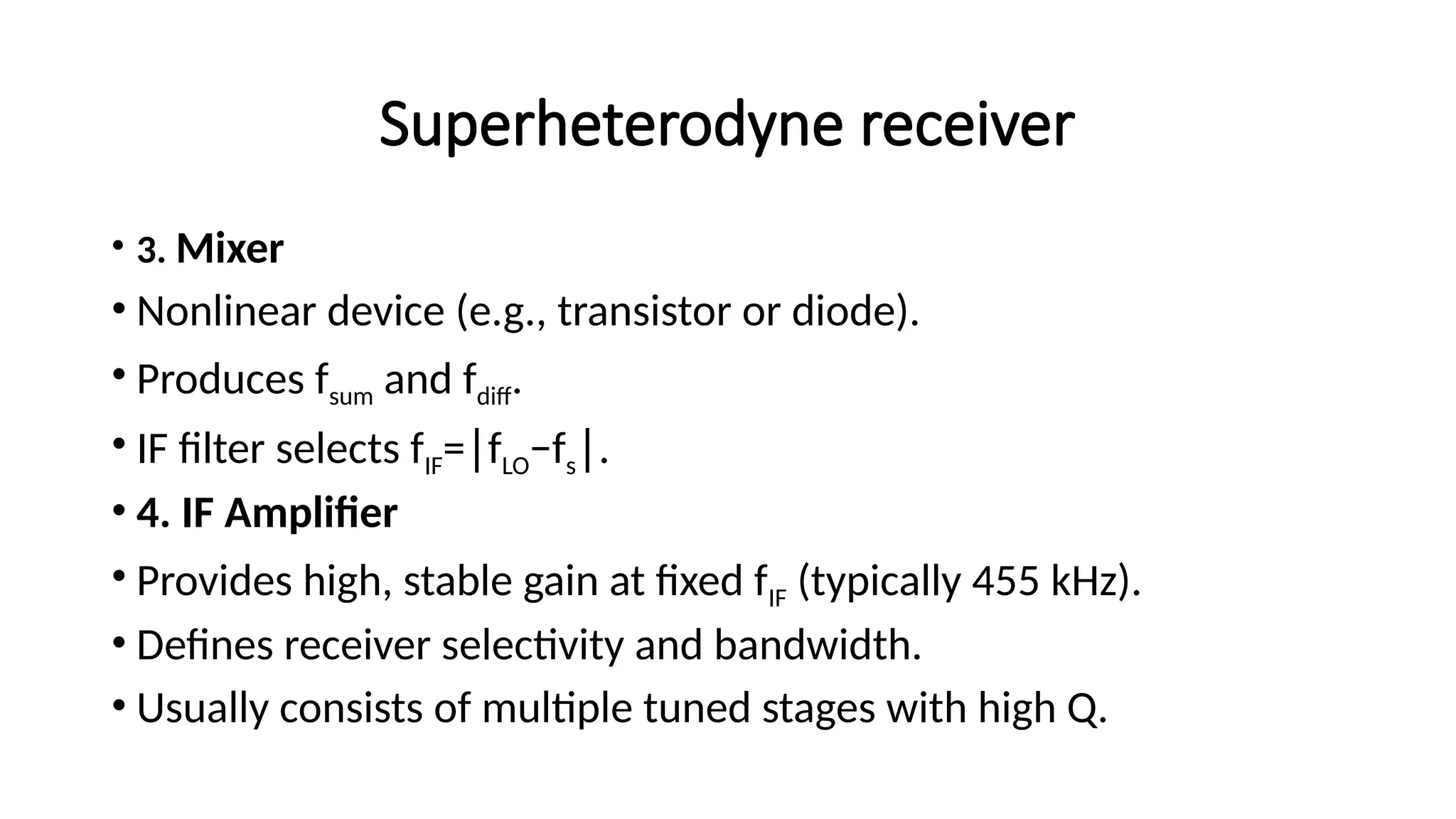 Superheterodyne receiver
• 3. Mixer
• Nonlinear device (e.g., transistor or diode).
• Produces fsum​and fdiff​
.
• IF filter selects fIF= f
∣ LO−fs .
∣
• 4. IF Amplifier
• Provides high, stable gain at fixed fIF​(typically 455 kHz).
• Defines receiver selectivity and bandwidth.
• Usually consists of multiple tuned stages with high Q.
 