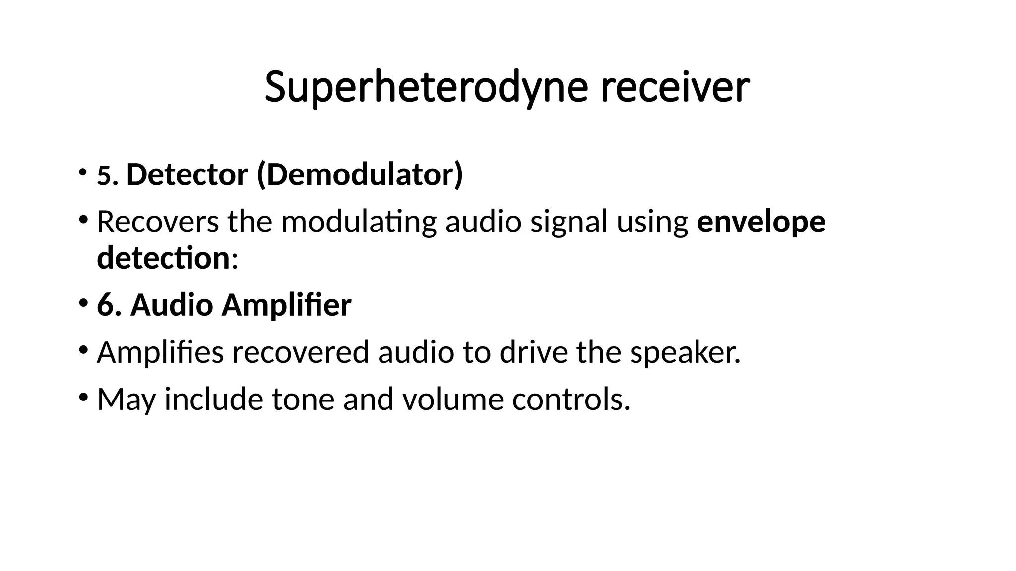 Superheterodyne receiver
• 5. Detector (Demodulator)
• Recovers the modulating audio signal using envelope
detection:
• 6. Audio Amplifier
• Amplifies recovered audio to drive the speaker.
• May include tone and volume controls.
 