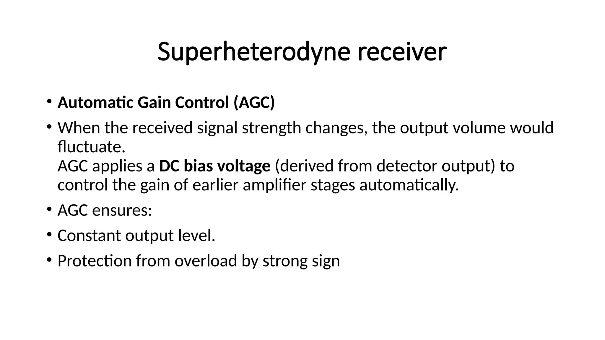 Superheterodyne receiver
• Automatic Gain Control (AGC)
• When the received signal strength changes, the output volume would
fluctuate.
AGC applies a DC bias voltage (derived from detector output) to
control the gain of earlier amplifier stages automatically.
• AGC ensures:
• Constant output level.
• Protection from overload by strong sign
 