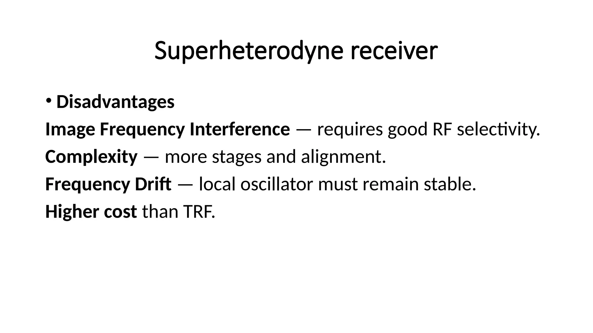 Superheterodyne receiver
• Disadvantages
Image Frequency Interference — requires good RF selectivity.
Complexity — more stages and alignment.
Frequency Drift — local oscillator must remain stable.
Higher cost than TRF.
 