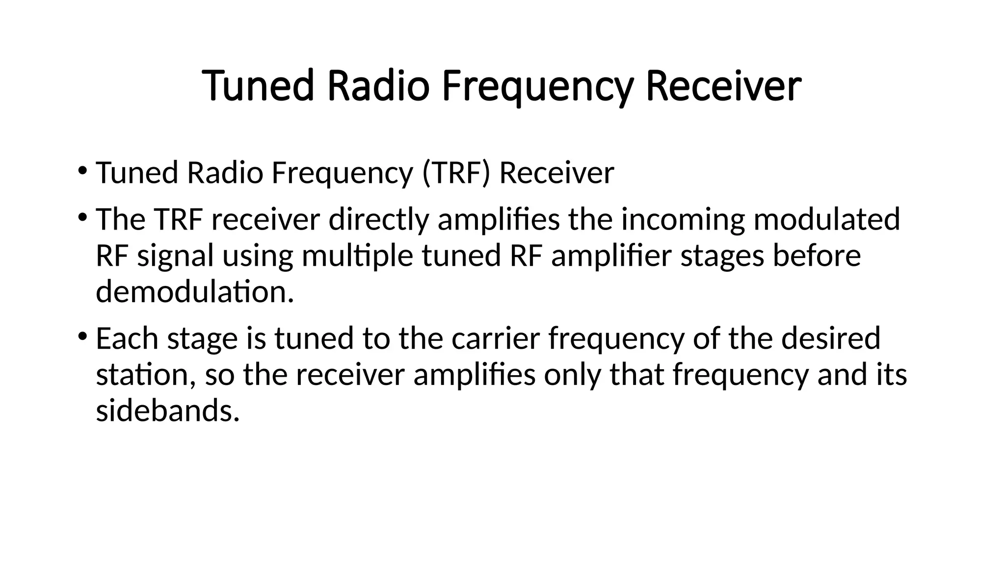 Tuned Radio Frequency Receiver
• Tuned Radio Frequency (TRF) Receiver
• The TRF receiver directly amplifies the incoming modulated
RF signal using multiple tuned RF amplifier stages before
demodulation.
• Each stage is tuned to the carrier frequency of the desired
station, so the receiver amplifies only that frequency and its
sidebands.
 