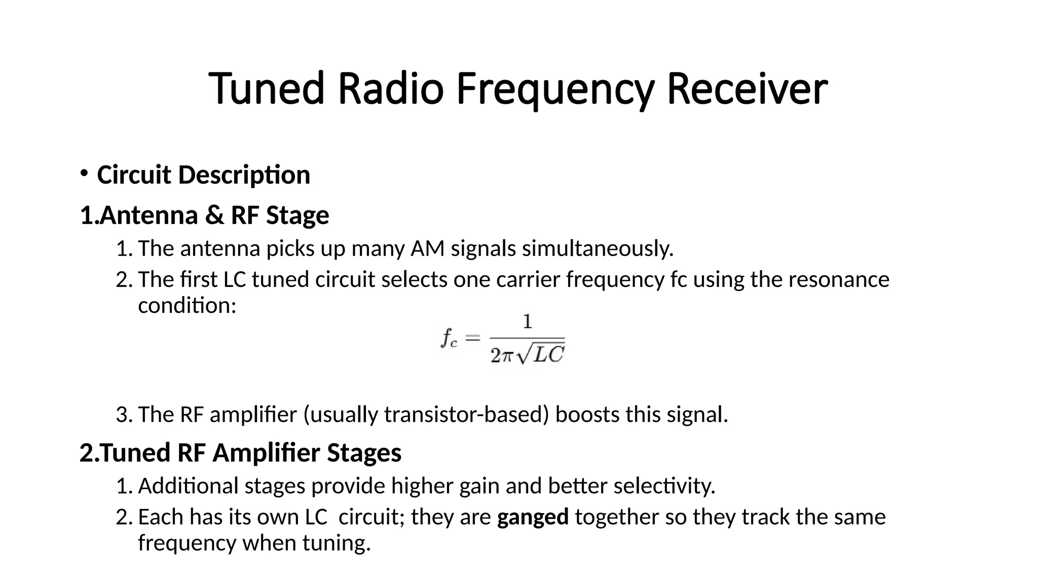 Tuned Radio Frequency Receiver
• Circuit Description
1.Antenna & RF Stage
1. The antenna picks up many AM signals simultaneously.
2. The first LC tuned circuit selects one carrier frequency fc using the resonance
condition:
3. The RF amplifier (usually transistor-based) boosts this signal.
2.Tuned RF Amplifier Stages
1. Additional stages provide higher gain and better selectivity.
2. Each has its own LC circuit; they are ganged together so they track the same
frequency when tuning.
 