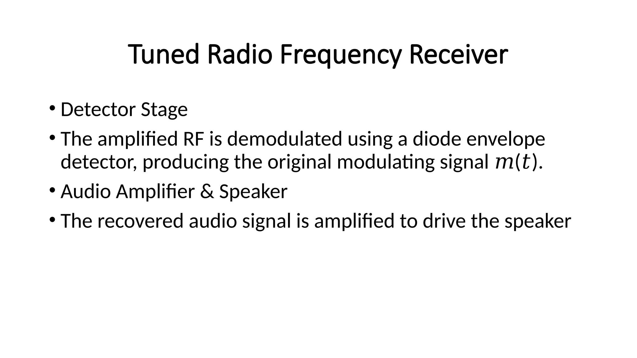 Tuned Radio Frequency Receiver
• Detector Stage
• The amplified RF is demodulated using a diode envelope
detector, producing the original modulating signal ( ).
𝑚 𝑡
• Audio Amplifier & Speaker
• The recovered audio signal is amplified to drive the speaker
 