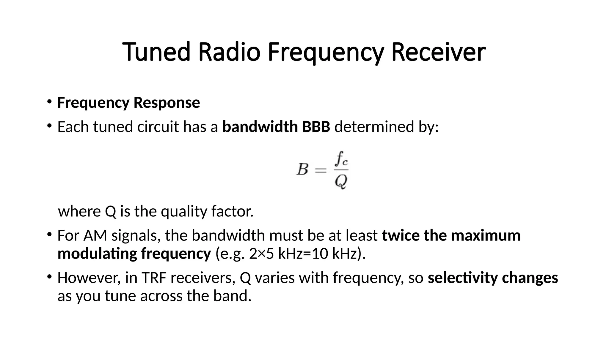 Tuned Radio Frequency Receiver
• Frequency Response
• Each tuned circuit has a bandwidth BBB determined by:
where Q is the quality factor.
• For AM signals, the bandwidth must be at least twice the maximum
modulating frequency (e.g. 2×5 kHz=10 kHz).
• However, in TRF receivers, Q varies with frequency, so selectivity changes
as you tune across the band.
 