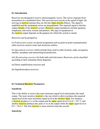 8.1 Introduction
Receivers are designed to receive electromagnetic waves. The waves originate from
transmitters in a modulated form. The received wave travels at the speed of light. On
arriving at receiver antenna they are fed into input circuits (filters). The signal is
amplified and the modulated waves are demodulated. The required signal is fed into
output circuits of the receiver system. Receiver output transducers include speakers,
telephones, television, screens and printers. The type of equipment at
the receiver output depends on the purpose for which the system is meant.
Receivers can be grouped as:
(i) Professional systems on special assignment such as point-to point communication
radio receivers used in water and electricity utilities
(ii) Specialized receivers which include those used in radio location, radar, navigation,
satellite, aeroplane and meteorological predictions.
(iii) Broadcasting receivers for both radio and televisions. Receivers can be classified
according to their schematic block diagrams:
(a) Direct amplification receivers and
(b) Superheterodyne receivers.
8.2 Technical Receiver Parameters
Sensitivity
This is the ability to receive the most minimum signal level and produce the rated
output. The most sensitive receiver is the one which is able to produce the required
signal level at the most minimum signal level at the receiver input. For instance,
a receiver produces 5 w at the output and the input signal level is 0.35 × 10-6
V, and
another receiver produces the same (5 w) at the output while the input signal level is
0.5 × 10-6 V. The first receiver is more sensitive than the second.
Selectivity
 
