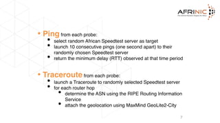 • Ping from each probe:
• select random African Speedtest server as target
• launch 10 consecutive pings (one second apart) to their
randomly chosen Speedtest server
• return the minimum delay (RTT) observed at that time period
• Traceroute from each probe:
• launch a Traceroute to randomly selected Speedtest server
• for each router hop
• determine the ASN using the RIPE Routing Information
Service
• attach the geolocation using MaxMind GeoLite2-City
7
 