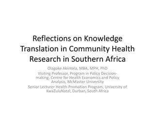 Reflections on Knowledge
Translation in Community Health
Research in Southern Africa
Olagoke Akintola, MBA, MPH, PhD
Visiting Professor, Program in Policy Decision-
making, Centre for Health Economics and Policy
Analysis, McMaster University
Senior Lecturer Health Promotion Program, University of
KwaZuluNatal, Durban, South Africa
 