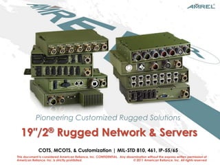 Pioneering Customized Rugged Solutions 
19″/2® Rugged Network & Servers 
COTS, MCOTS, & Customization | MIL-STD 810, 461, IP-55/65 
This document is considered American Reliance, Inc. CONFIDENTIAL. Any dissemination without the express written permission of 
American Reliance, Inc. is strictly prohibited. © 2011 American Reliance, Inc. All rights reserved 
1 PioPnieoenerienrgin gc ucusstotommiizzeedd r urugggegde sdo sluotilountsions AMREL Intro FINAL-REV.0 
 
